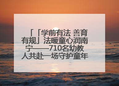 「学前有法 善育有规」法暖童心润南宁——710名幼教人共赴一场守护童年的法治之约