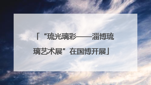 “琉光璃彩——淄博琉璃艺术展”在国博开展