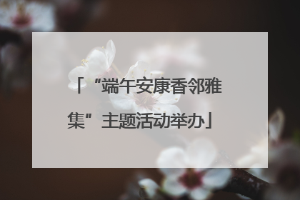 “端午安康香邻雅集”主题活动举办