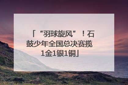 “羽球旋风”！石鼓少年全国总决赛揽1金1银1铜