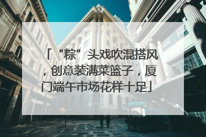 “粽”头戏吹混搭风，创意装满菜篮子，厦门端午市场花样十足