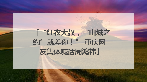 “红衣大叔，‘山城之约’就差你！” 重庆网友集体喊话周鸿祎
