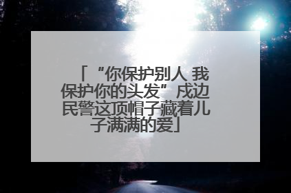 “你保护别人 我保护你的头发”戍边民警这顶帽子藏着儿子满满的爱