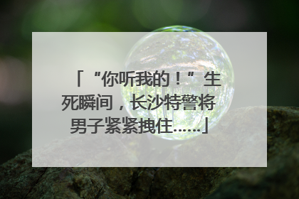 “你听我的！”生死瞬间，长沙特警将男子紧紧拽住……