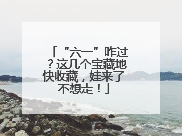 “六一”咋过？这几个宝藏地快收藏，娃来了不想走！