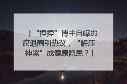 “捏捏”博主自曝患癌退圈引热议，“解压神器”成健康隐患？