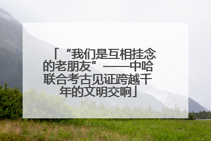 “我们是互相挂念的老朋友”——中哈联合考古见证跨越千年的文明交响
