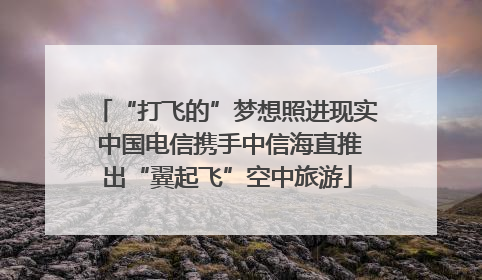 “打飞的”梦想照进现实 中国电信携手中信海直推出“翼起飞”空中旅游