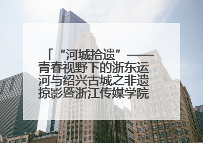 “河城拾遗”——青春视野下的浙东运河与绍兴古城之非遗掠影暨浙江传媒学院小学期来绍