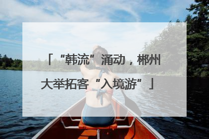 “韩流”涌动，郴州大举拓客“入境游”