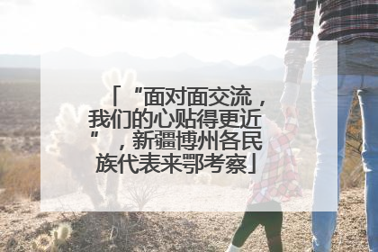“面对面交流，我们的心贴得更近”，新疆博州各民族代表来鄂考察