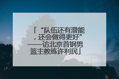 “队伍还有潜能，还会做得更好”——访北京首钢男篮主教练许利民