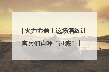 火力覆盖！这场演练让官兵们直呼“过瘾”
