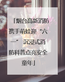 烟台高新消防携手萌娃迎“六一” 沉浸式消防科普点亮安全童年