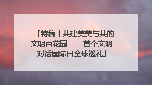 特稿丨共建美美与共的文明百花园——首个文明对话国际日全球巡礼