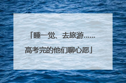 睡一觉、去旅游……高考完的他们聊心愿