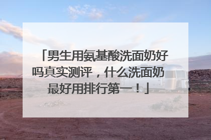 男生用氨基酸洗面奶好吗真实测评，什么洗面奶最好用排行第一！