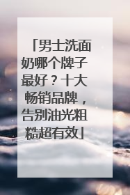 男士洗面奶哪个牌子最好？十大畅销品牌，告别油光粗糙超有效
