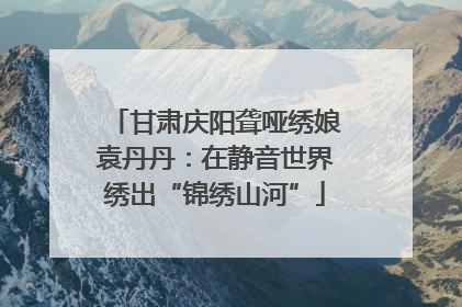 甘肃庆阳聋哑绣娘袁丹丹：在静音世界绣出“锦绣山河”