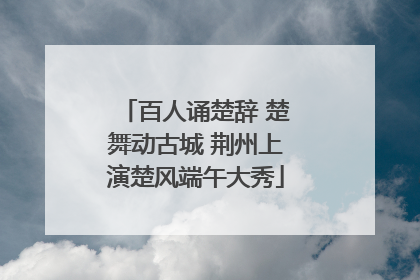 百人诵楚辞 楚舞动古城 荆州上演楚风端午大秀
