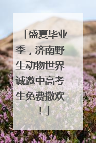 盛夏毕业季，济南野生动物世界诚邀中高考生免费撒欢！