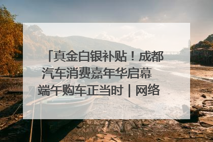 真金白银补贴！成都汽车消费嘉年华启幕 端午购车正当时｜网络中国节·端午