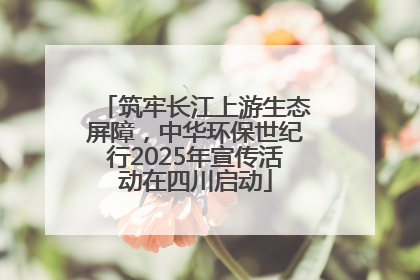 筑牢长江上游生态屏障，中华环保世纪行2025年宣传活动在四川启动
