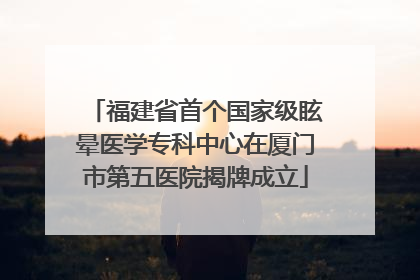 福建省首个国家级眩晕医学专科中心在厦门市第五医院揭牌成立