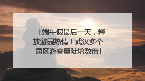 端午假最后一天，释放游园热情！武汉多个园区游客量陡增数倍