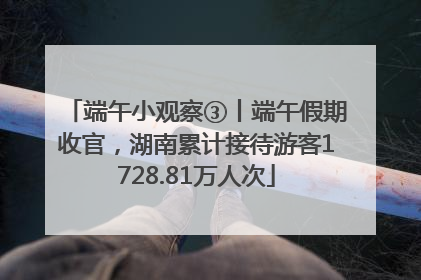 端午小观察③丨端午假期收官，湖南累计接待游客1728.81万人次