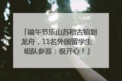 端午节乐山苏稽古镇划龙舟，11名外国留学生组队参赛：很开心！