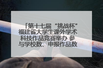 第十七届“挑战杯”福建省大学生课外学术科技作品竞赛举办 参与学校数、申报作品数创历史新高