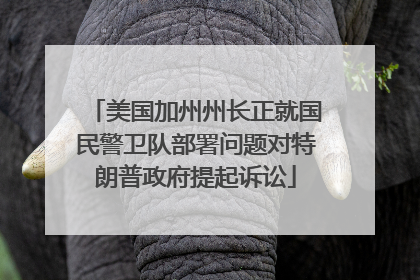 美国加州州长正就国民警卫队部署问题对特朗普政府提起诉讼
