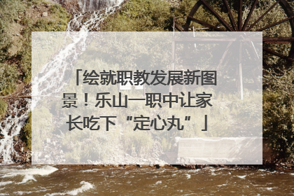 绘就职教发展新图景！乐山一职中让家长吃下“定心丸”