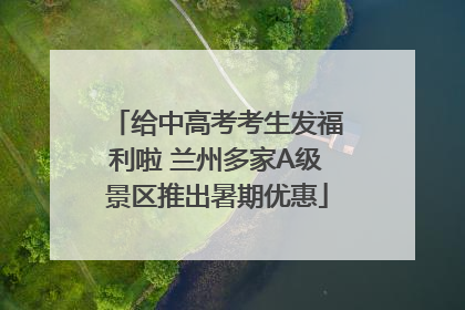 给中高考考生发福利啦 兰州多家A级景区推出暑期优惠