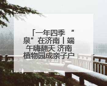 一年四季 “泉”在济南丨端午嗨翻天 济南植物园成亲子户外热门打卡地