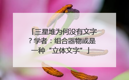 三星堆为何没有文字？学者：组合器物或是一种“立体文字”