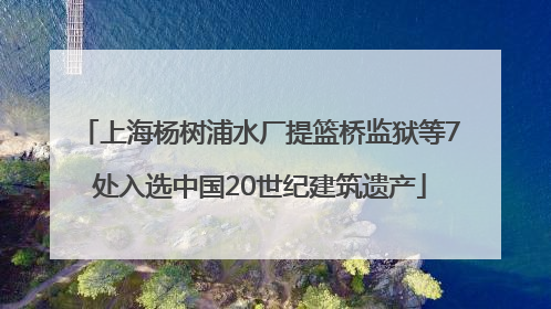 上海杨树浦水厂提篮桥监狱等7处入选中国20世纪建筑遗产