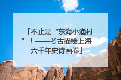 不止是“东海小渔村”！——考古描绘上海六千年史诗画卷