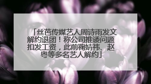 丝芭传媒艺人周诗雨发文解约退团！称公司推诿问题扣发工资，此前鞠婧祎、赵粤等多名艺人解约