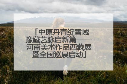 中原丹青绽雪域 豫藏艺脉启新篇——河南美术作品西藏展暨全国巡展启动