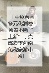中免海南多元化消费场景不断“上新”，点燃夏季海南免税旅游市场