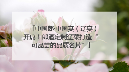 中国郎·中国宴（辽宴）开席！郎酒定制辽菜打造“可品尝的品质名片”