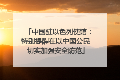 中国驻以色列使馆：特别提醒在以中国公民切实加强安全防范