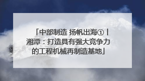 中部制造 扬帆出海①丨湘潭：打造具有强大竞争力的工程机械再制造基地