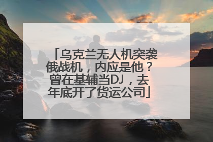 乌克兰无人机突袭俄战机，内应是他？曾在基辅当DJ，去年底开了货运公司