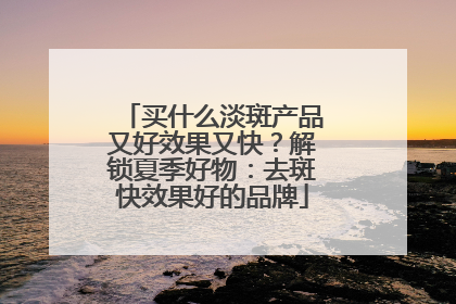 买什么淡斑产品又好效果又快？解锁夏季好物：去斑快效果好的品牌