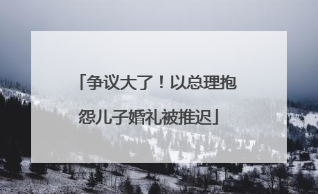 争议大了！以总理抱怨儿子婚礼被推迟
