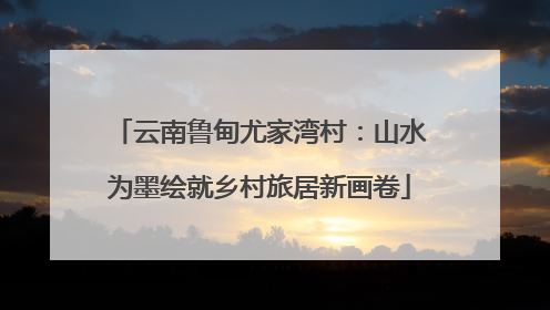 云南鲁甸尤家湾村：山水为墨绘就乡村旅居新画卷