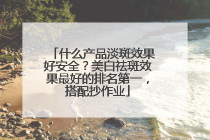 什么产品淡斑效果好安全？美白祛斑效果最好的排名第一，搭配抄作业